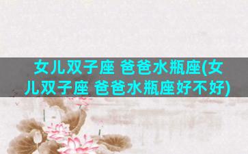 女儿双子座 爸爸水瓶座(女儿双子座 爸爸水瓶座好不好)